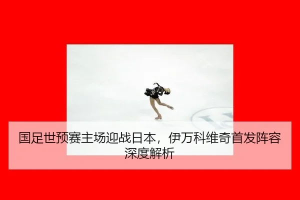 国足世预赛主场迎战日本，伊万科维奇首发阵容深度解析