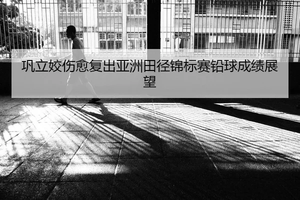 巩立姣伤愈复出亚洲田径锦标赛铅球成绩展望