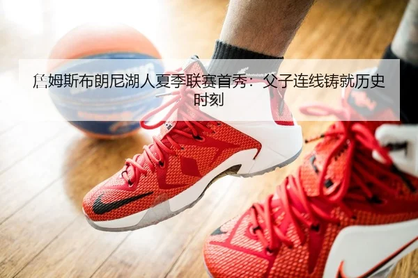 詹姆斯布朗尼湖人夏季联赛首秀：父子连线铸就历史时刻