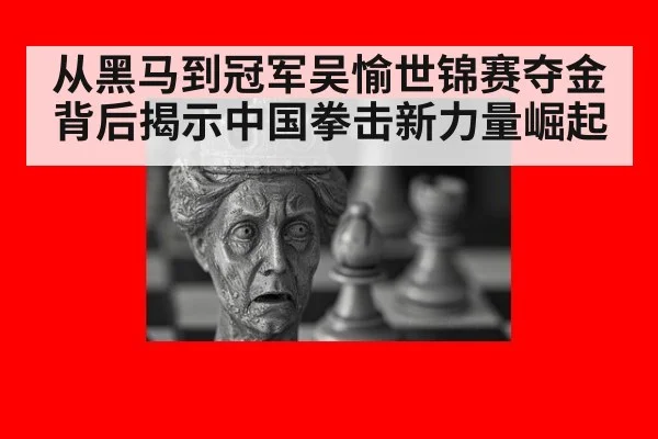从黑马到冠军吴愉世锦赛夺金背后揭示中国拳击新力量崛起